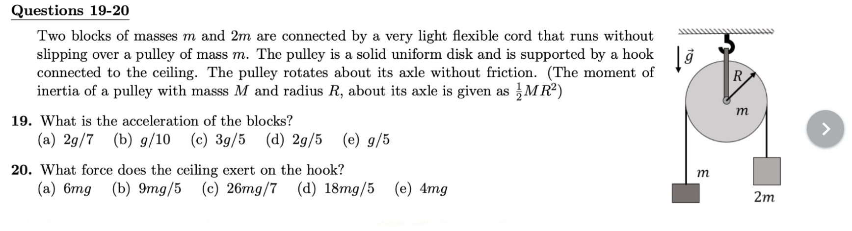 Questions 19-20
Two blocks of masses m and 2m are connected by a very light flexible cord that runs without slipping over a pulley of mass m. The pulley is a solid uniform disk and is supported by a hook connected to the ceiling. The pulley rotates about its axle without friction. (The moment of inertia of a pulley with mass M and radius R, about its axle is given as 1/2 MR^2)
19. What is the acceleration of the blocks?
(a) 2g/7 (b) g/10 (c) 3g/5 (d) 2g/5 (e) g/5
20. What force does the ceiling exert on the hook?
(a) 6mg (b) 9mg/5 (c) 26mg/7 (d) 18mg/5 (e) 4mg