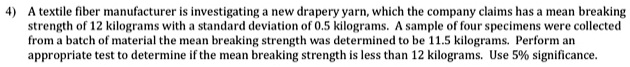 A textile fiber manufacturer is investigating a new drapery yarn, which the company claims has a mean breaking strength of 12 kilograms with a standard deviation of 0.5 kilograms. A sample of four specimens were collected from a batch of material the mean breaking strength was determined to be 11.5 kilograms. Perform an appropriate test to determine if the mean breaking strength is less than 12 kilograms. Use 5% significance.