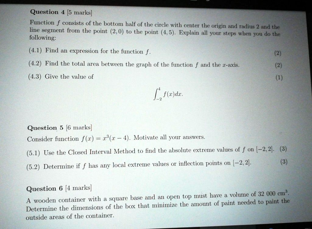Question 4 [5 marks]
Function f consists of the bottom half of the circle with center the origin and radius 2 and the
line segment from the point (2,0) to the point (4,5). Explain all your steps when you do the
following:
(4.1) Find an expression for the function f.
(4.2) Find the total area between the graph of the function f and the x-axis.
(4.3) Give the value of
??? f(x)dx.

Question 5 [6 marks]
Consider function f(x) = x3(x - 4). Motivate all your answers.
(5.1) Use the Closed Interval Method to find the absolute extreme values of f on [-2, 2].
(5.2) Determine if f has any local extreme values or inflection points on [-2, 2].

Question 6 [4 marks]
A wooden container with a square base and an open top must have a volume of 32 000 cm3.
Determine the dimensions of the box that minimize the amount of paint needed to paint the
outside areas of the container.