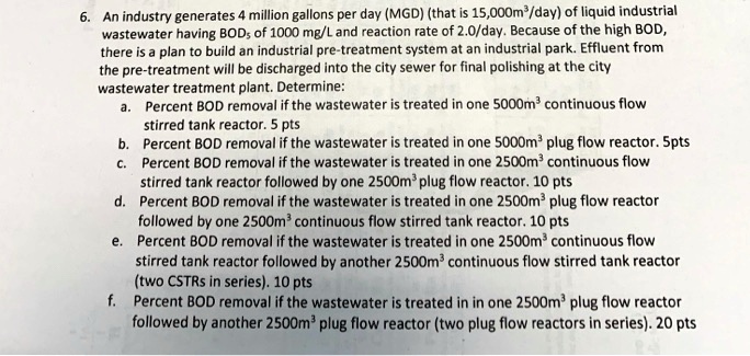 6. An industry generates 4 million gallons per day (MGD) (that is 15,000m³/day) of liquid industrial wastewater having BOD? of 1000 mg/L and reaction rate of 2.0/day. Because of the high BOD, there is a plan to build an industrial pre-treatment system at an industrial park. Effluent from the pre-treatment will be discharged into the city sewer for final polishing at the city wastewater treatment plant. Determine:
a. Percent BOD removal if the wastewater is treated in one 5000m³ continuous flow stirred tank reactor. 5 pts
b. Percent BOD removal if the wastewater is treated in one 5000m³ plug flow reactor. 5pts
c. Percent BOD removal if the wastewater is treated in one 2500m³ continuous flow stirred tank reactor followed by one 2500m³ plug flow reactor. 10 pts
d. Percent BOD removal if the wastewater is treated in one 2500m³ plug flow reactor followed by one 2500m³ continuous flow stirred tank reactor. 10 pts
e. Percent BOD removal if the wastewater is treated in one 2500m³ continuous flow stirred tank reactor followed by another 2500m³ continuous flow stirred tank reactor (two CSTRs in series). 10 pts
f. Percent BOD removal if the wastewater is treated in in one 2500m³ plug flow reactor followed by another 2500m³ plug flow reactor (two plug flow reactors in series). 20 pts