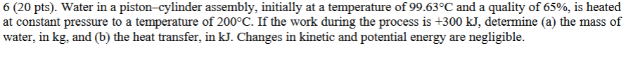 6 (20 pts). Water in a piston–cylinder assembly, initially at a temperature of 99.63°C and a quality of 65%, is heated at constant pressure to a temperature of 200°C. If the work during the process is +300 kJ, determine (a) the mass of water, in kg, and (b) the heat transfer, in kJ. Changes in kinetic and potential energy are negligible.