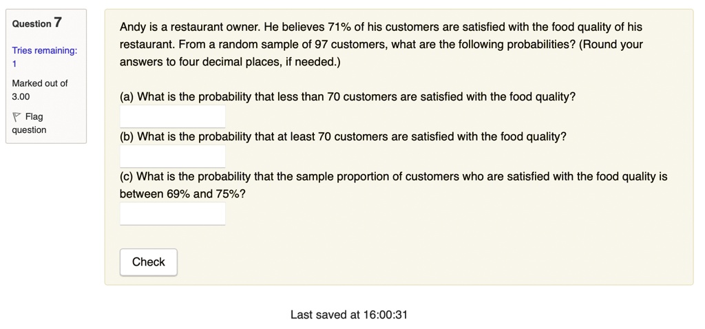 Andy is a restaurant owner. He believes 71% of his customers are satisfied with the food quality of his restaurant. From a random sample of 97 customers, what are the following probabilities? (Round your answers to four decimal places, if needed.)

(a) What is the probability that less than 70 customers are satisfied with the food quality?
(b) What is the probability that at least 70 customers are satisfied with the food quality?
(c) What is the probability that the sample proportion of customers who are satisfied with the food quality is between 69% and 75%?