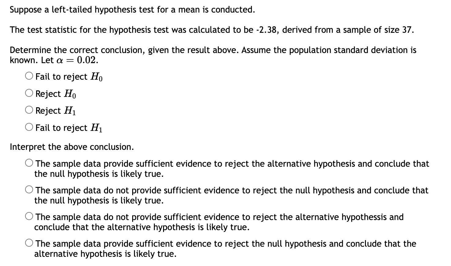 Suppose a left-tailed hypothesis test for a mean is conducted.

The test statistic for the hypothesis test was calculated to be -2.38, derived from a sample of size 37.

Determine the correct conclusion, given the result above. Assume the population standard deviation is known. Let ? = 0.02.

? Fail to reject H0
? Reject H0
? Reject H1
? Fail to reject H1

Interpret the above conclusion.

? The sample data provide sufficient evidence to reject the alternative hypothesis and conclude that the null hypothesis is likely true.
? The sample data do not provide sufficient evidence to reject the null hypothesis and conclude that the null hypothesis is likely true.
? The sample data do not provide sufficient evidence to reject the alternative hypothesis and conclude that the alternative hypothesis is likely true.
? The sample data provide sufficient evidence to reject the null hypothesis and conclude that the alternative hypothesis is likely true.