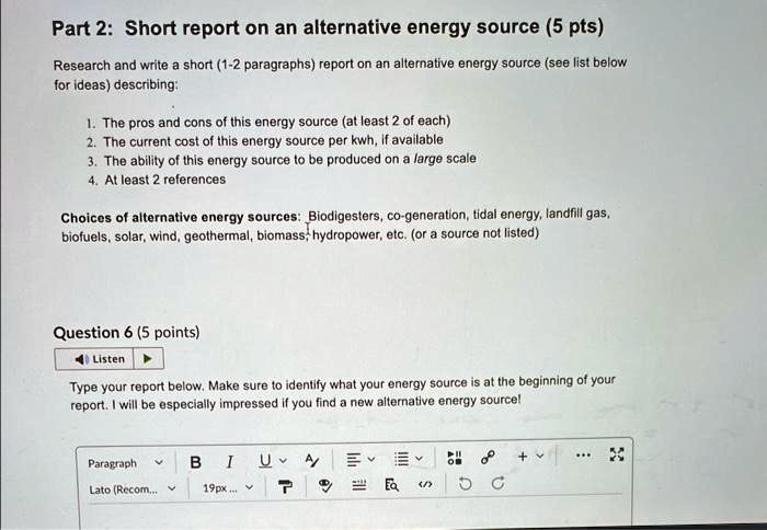 Part 2: Short report on an alternative energy source (5 pts)
Research and write a short (1-2 paragraphs) report on an alternative energy source (see list below
for ideas) describing:
1. The pros and cons of this energy source (at least 2 of each)
2. The current cost of this energy source per kwh, if available
3. The ability of this energy source to be produced on a large scale
4. At least 2 references
Choices of alternative energy sources: Biodigesters, co-generation, tidal energy, landfill gas,
biofuels, solar, wind, geothermal, biomass, hydropower, etc. (or a source not listed)
Question 6 (5 points)
Type your report below. Make sure to identify what your energy source is at the beginning of your
report. I will be especially impressed if you find a new alternative energy source!