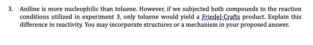 Aniline is more nucleophilic than toluene. However, if we subjected both compounds to the reaction conditions utilized in experiment 3, only toluene would yield a Friedel-Crafts product. Explain this difference in reactivity. You may incorporate structures or a mechanism in your proposed answer.
