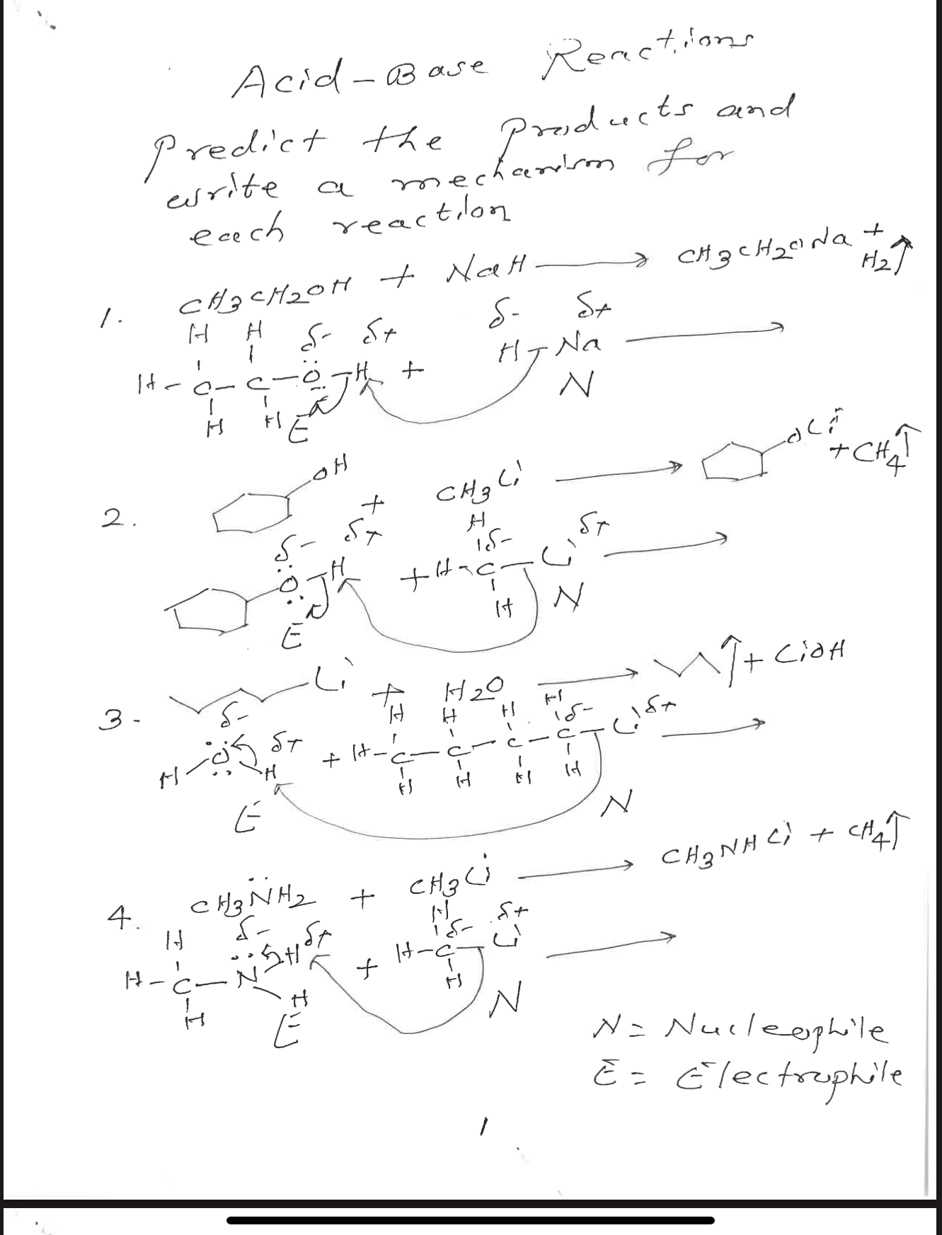 Acid-Base Reactions
Predict the products and write a mechanism for each reaction
1. CH3CH2OH + NaH -> CH3CH2ONa + H2
2. C6H11OH + CH3Li -> C6H11OLi + CH4
3. C4H9Li + H2O -> C4H10 + LiOH
4. CH3NH2 + CH3Li -> CH3NHLi + CH4
N = Nucleophile
E = Electrophile