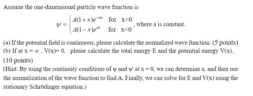 Assume the one-dimensional particle wave function is
? =  A(1+x)e^-ax     for  x>0
 A(1-x)e^ax     for  x<0 , where a is constant.
(a) If the potential field is continuous, please calculate the normalized wave function. (5 points)
(b) If at x = ?, V(x)=0, please calculate the total energy E and the potential energy V(x). 
(10 points)
(Hint: By using the continuity conditions of ? and ?' at x = 0, we can determine a, and then use
the normalization of the wave function to find A. Finally, we can solve for E and V(x) using the
stationary Schrödinger equation.)