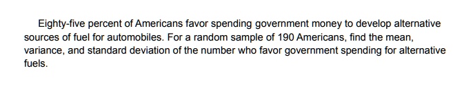 Eighty-five percent of Americans favor spending government money to develop alternative sources of fuel for automobiles. For a random sample of 190 Americans, find the mean, variance, and standard deviation of the number who favor government spending for alternative fuels.