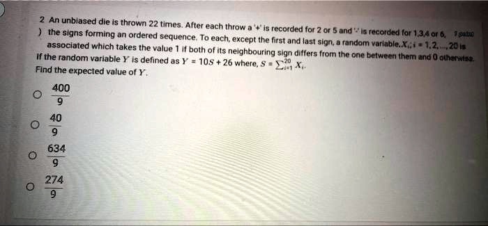 2 An unbiased die is thrown 22 times. After each throw a '+' is recorded for 2 or 5 and '-' is recorded for 1,3,4 or 6, the signs forming an ordered sequence. To each, except the first and last sign, a random variable Xi, i = 1,2,..., 20 is associated which takes the value 1 if both of its neighbouring sign differs from the one between them and 0 otherwise. If the random variable Y is defined as Y = 10S + 26 where, S = sumi=1^20 Xi. Find the expected value of Y.
frac4009
frac409
frac6349
frac2749