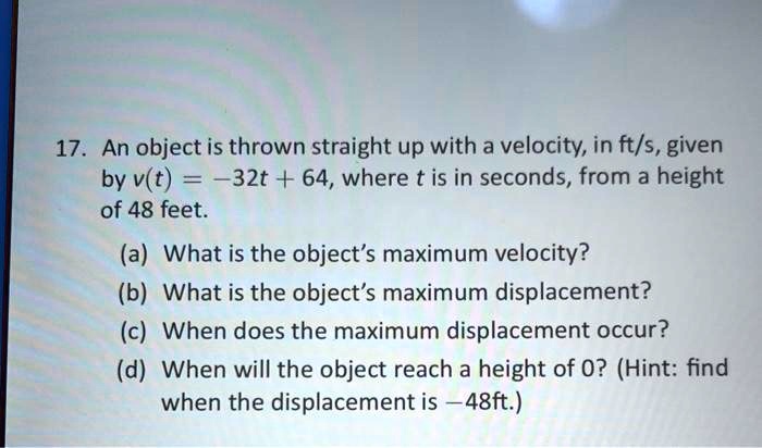 17. An object is thrown straight up with a velocity, in ft/s, given by v(t) = -32t + 64, where t is in seconds, from a height of 48 feet.

(a) What is the object's maximum velocity?
(b) What is the object's maximum displacement?
(c) When does the maximum displacement occur?
(d) When will the object reach a height of 0? (Hint: find when the displacement is -48ft.)