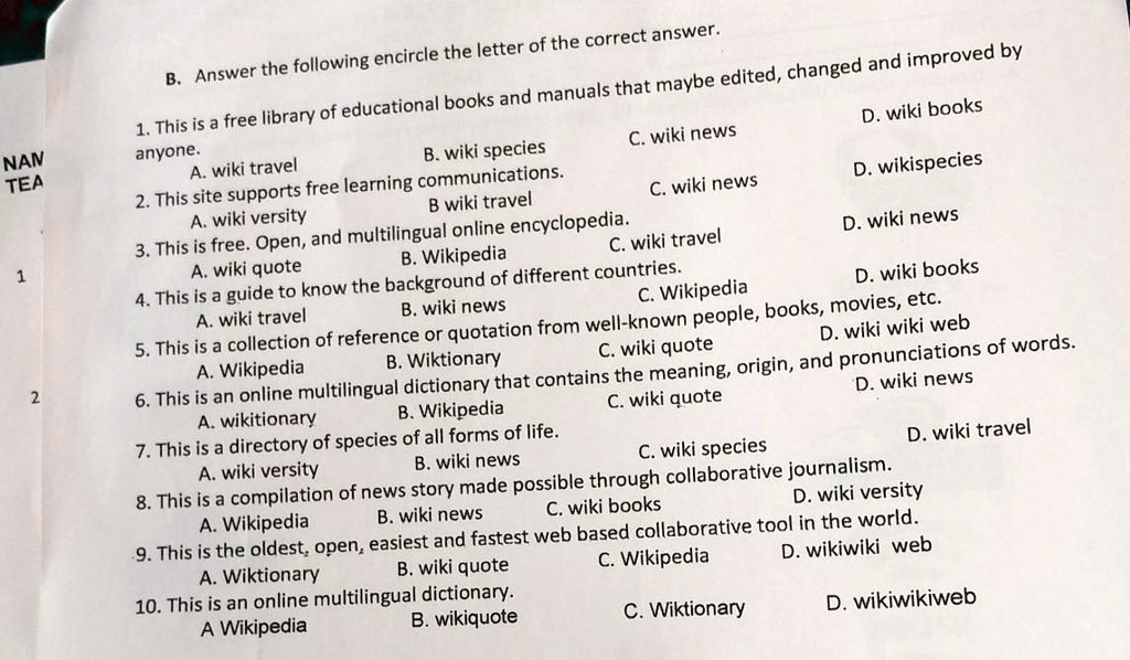 NAN
TEA
1
2
B. Answer the following encircle the letter of the correct answer.
1. This is a free library of educational books and manuals that maybe edited, changed and improved by
anyone.
A. wiki travel
B. wiki species
2. This site supports free learning communications.
A. wiki versity
B wiki travel
C. wiki news
D. wiki books
C. wiki news
D. wikispecies
C. wiki travel
D. wiki news
3. This is free. Open, and multilingual online encyclopedia.
A. wiki quote
B. Wikipedia
C. Wikipedia
D. wiki books
4. This is a guide to know the background of different countries.
A. wiki travel
B. wiki news
C. Wikipedia
D. wiki books
5. This is a collection of reference or quotation from well-known people, books, movies, etc.
A. Wikipedia
B. Wiktionary
C. wiki quote
D. wiki wiki web
6. This is an online multilingual dictionary that contains the meaning, origin, and pronunciations of words.
A. wikitionary
B. Wikipedia
C. wiki quote
D. wiki news
7. This is a directory of species of all forms of life.
A. wiki versity
B. wiki news
C. wiki species
D. wiki travel
8. This is a compilation of news story made possible through collaborative journalism.
A. Wikipedia
B. wiki news
C. wiki books
D. wiki versity
9. This is the oldest, open, easiest and fastest web based collaborative tool in the world.
A. Wiktionary
B. wiki quote
C. Wikipedia
D. wikiwiki web
10. This is an online multilingual dictionary.
A Wikipedia
B. wikiquote
C. Wiktionary
D. wikiwikiweb