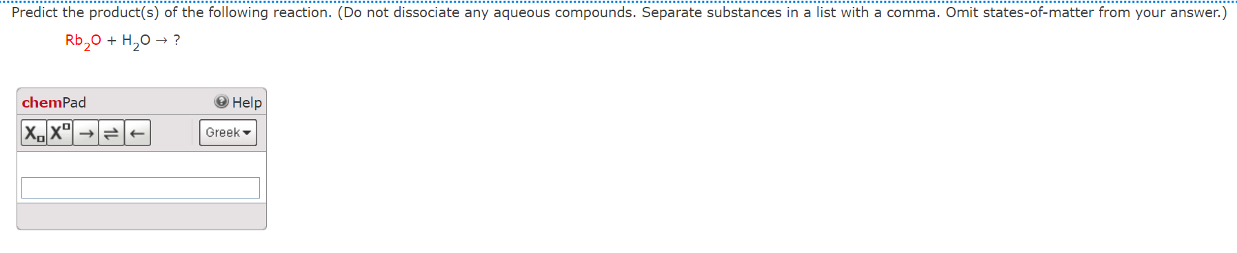 Predict the product(s) of the following reaction. (Do not dissociate any aqueous compounds. Separate substances in a list with a comma. Omit states-of-matter from your answer.)
Rb2O + H2O ? ?