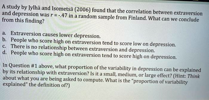A study by Jylhä and Isometsä (2006) found that the correlation between extraversion and depression was r = -.47 in a random sample from Finland. What can we conclude from this finding?

a. Extraversion causes lower depression.
b. People who score high on extraversion tend to score low on depression.
c. There is no relationship between extraversion and depression.
d. People who score high on extraversion tend to score high on depression.

In Question #1 above, what proportion of the variability in depression can be explained by its relationship with extraversion? Is it a small, medium, or large effect? (Hint: Think about what you are being asked to compute. What is the "proportion of variability explained" the definition of?)