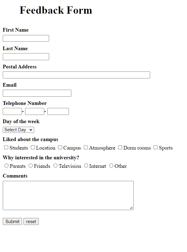 Feedback Form
First Name
Last Name
Postal Address
Email
Telephone Number
Day of the week
Select Day
Liked about the campus
? Students ? Location ? Campus ? Atmosphere ? Dorm rooms ? Sports
Why interested in the university?
? Parents ? Friends ? Television ? Internet ? Other
Comments
Submit reset