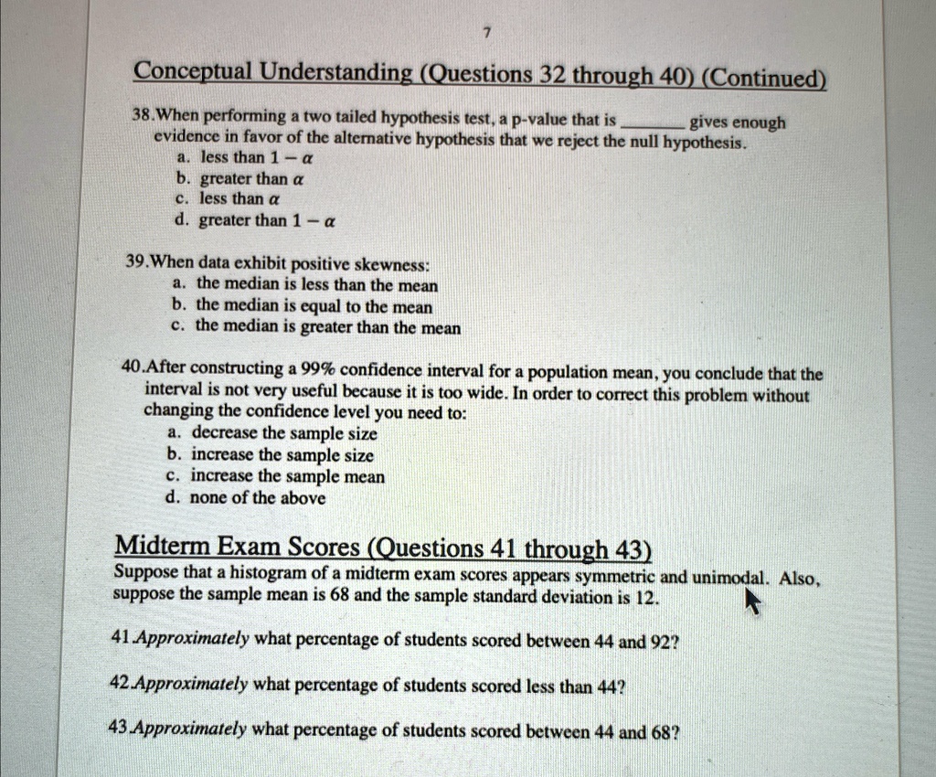 7
Conceptual Understanding (Questions 32 through 40) (Continued)
38. When performing a two tailed hypothesis test, a p-value that is  gives enough
evidence in favor of the alternative hypothesis that we reject the null hypothesis.
a. less than 1 - α
b. greater than α
c. less than α
d. greater than 1 - α
39. When data exhibit positive skewness:
a. the median is less than the mean
b. the median is equal to the mean
c. the median is greater than the mean
40. After constructing a 99% confidence interval for a population mean, you conclude that the
interval is not very useful because it is too wide. In order to correct this problem without
changing the confidence level you need to:
a. decrease the sample size
b. increase the sample size
c. increase the sample mean
d. none of the above
Midterm Exam Scores (Questions 41 through 43)
Suppose that a histogram of a midterm exam scores appears symmetric and unimodal. Also,
suppose the sample mean is 68 and the sample standard deviation is 12.
41. Approximately what percentage of students scored between 44 and 92?
42.Approximately what percentage of students scored less than 44?
43.Approximately what percentage of students scored between 44 and 68?