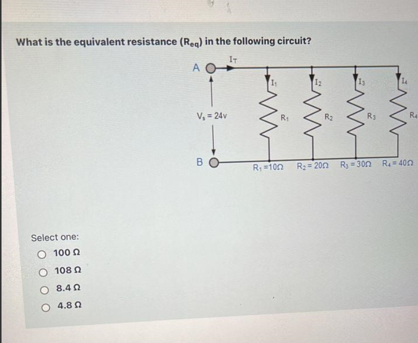 What is the equivalent resistance (Req) in the following circuit?
A IT
I1 I2 I3 I4
Vs = 24v R1 R2 R3 R4
B R1 = 10 ?? R2 = 20 ?? R3 = 30 ?? R4 = 40 ??
Select one:
100 ??
108 ??
8.4 ??
4.8 ??