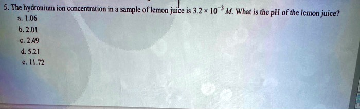 5. The hydronium ion concentration in a sample of lemon juice is 3.2 × 10?³ M. What is the pH of the lemon juice?
a. 1.06
b. 2.01
c. 2.49
d. 5.21
e. 11.72