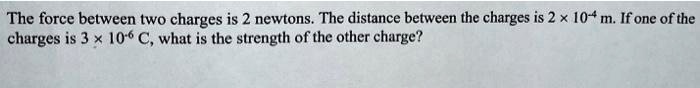 The force between two charges is 2 newtons. The distance between the charges is 2 × 10?? m. If one of the charges is 3 × 10?? C, what is the strength of the other charge?