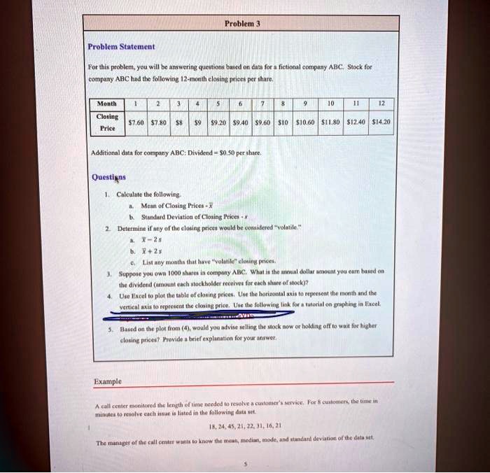 Problem 3
Problem Statement
For this problem, you will be answering questions based on data for a fictional company ABC. Stock for company ABC had the following 12-month closing prices per share.

Month 1 2 3 4 5 6 7 8 9 10 11 12
Closing Price 7.607.80 89 9.209.40 9.6010 10.6011.80 12.4014.20

Additional data for company ABC: Dividend = 0.50 per share.

Questions
1. Calculate the following.
a. Mean of Closing Prices - x
b. Standard Deviation of Closing Prices - s
2. Determine if any of the closing prices would be considered "volatile."
a. x - 2s
b. x + 2s
c. List any months that have "volatile" closing prices.
3. Suppose you own 1000 shares in company ABC. What is the annual dollar amount you earn based on the dividend (amount each stockholder receives for each share of stock)?
4. Use Excel to plot the table of closing prices. Use the horizontal axis to represent the month and the vertical axis to represent the closing price. Use the following link for a tutorial on graphing in Excel.
5. Based on the plot from (4), would you advise selling the stock now or holding off to wait for higher closing prices? Provide a brief explanation for your answer.

Example
A call center monitored the length of time needed to resolve a customer's service. For 8 customers, the time in minutes to resolve each issue is listed in the following data set.
18, 24, 45, 21, 22, 31, 16, 21
The manager of the call center wants to know the mean, median, mode, and standard deviation of the data set.
