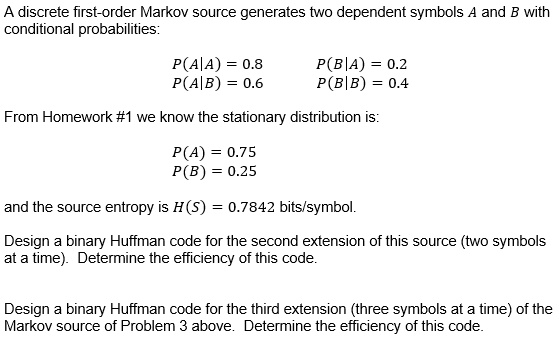 A discrete first-order Markov source generates two dependent symbols A and B with conditional probabilities:

P(A|A) = 0.8 P(B|A) = 0.2
P(A|B) = 0.6 P(B|B) = 0.4

From Homework #1 we know the stationary distribution is:

P(A) = 0.75
P(B) = 0.25

and the source entropy is H(S) = 0.7842 bits/symbol.

Design a binary Huffman code for the second extension of this source (two symbols at a time). Determine the efficiency of this code.

Design a binary Huffman code for the third extension (three symbols at a time) of the Markov source of Problem 3 above. Determine the efficiency of this code.