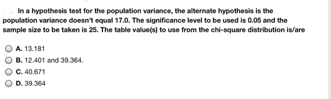 In a hypothesis test for the population variance, the alternate hypothesis is the population variance doesn't equal 17.0. The significance level to be used is 0.05 and the sample size to be taken is 25. The table value(s) to use from the chi-square distribution is/are

A. 13.181
B. 12.401 and 39.364.
C. 40.671
D. 39.364