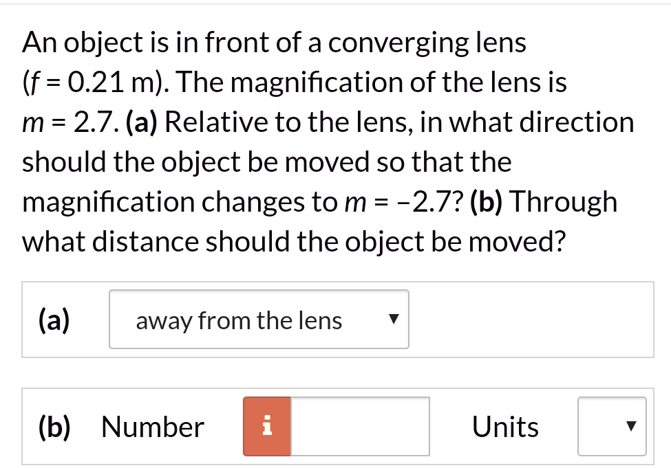 An object is in front of a converging lens (f = 0.21 m). The magnification of the lens is m = 2.7. (a) Relative to the lens, in what direction should the object be moved so that the magnification changes to m = -2.7? (b) Through what distance should the object be moved?

(a) away from the lens
(b) Number Units