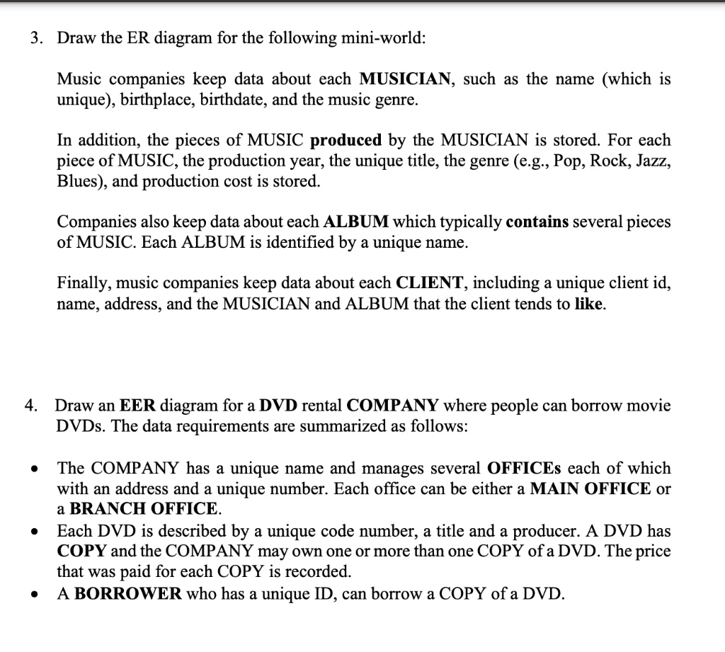 3. Draw the ER diagram for the following mini-world:
Music companies keep data about each MUSICIAN, such as the name (which is
unique), birthplace, birthdate, and the music genre.
In addition, the pieces of MUSIC produced by the MUSICIAN is stored. For each
piece of MUSIC, the production year, the unique title, the genre (e.g., Pop, Rock, Jazz,
Blues), and production cost is stored.
Companies also keep data about each ALBUM which typically contains several pieces
of MUSIC. Each ALBUM is identified by a unique name.
Finally, music companies keep data about each CLIENT, including a unique client id,
name, address, and the MUSICIAN and ALBUM that the client tends to like.
4. Draw an EER diagram for a DVD rental COMPANY where people can borrow movie
DVDs. The data requirements are summarized as follows:
• The COMPANY has a unique name and manages several OFFICES each of which
with an address and a unique number. Each office can be either a MAIN OFFICE or
a BRANCH OFFICE.
• Each DVD is described by a unique code number, a title and a producer. A DVD has
COPY and the COMPANY may own one or more than one COPY of a DVD. The price
that was paid for each COPY is recorded.
• A BORROWER who has a unique ID, can borrow a COPY of a DVD.