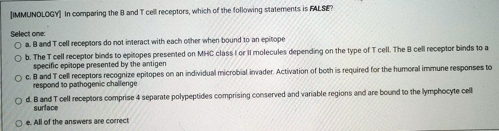 [IMMUNOLOGY] In comparing the B and T cell receptors, which of the following statements is FALSE?

Select one:
a. B and T cell receptors do not interact with each other when bound to an epitope
b. The T cell receptor binds to epitopes presented on MHC class I or II molecules depending on the type of T cell. The B cell receptor binds to a specific epitope presented by the antigen
c. B and T cell receptors recognize epitopes on an individual microbial invader. Activation of both is required for the humoral immune responses to respond to pathogenic challenge
d. B and T cell receptors comprise 4 separate polypeptides comprising conserved and variable regions and are bound to the lymphocyte cell surface
e. All of the answers are correct