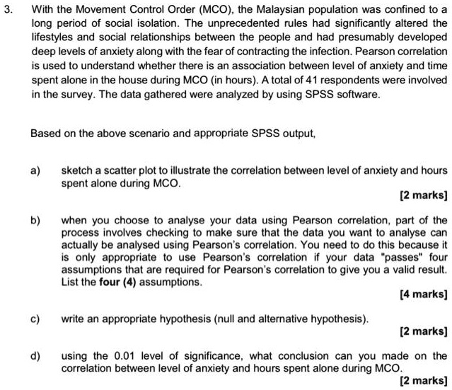3.
With the Movement Control Order (MCO), the Malaysian population was confined to a
long period of social isolation. The unprecedented rules had significantly altered the
lifestyles and social relationships between the people and had presumably developed
deep levels of anxiety along with the fear of contracting the infection. Pearson correlation
is used to understand whether there is an association between level of anxiety and time
spent alone in the house during MCO (in hours). A total of 41 respondents were involved
in the survey. The data gathered were analyzed by using SPSS software.
Based on the above scenario and appropriate SPSS output,
a) sketch a scatter plot to illustrate the correlation between level of anxiety and hours
spent alone during MCO.
[2 marks]
b) when you choose to analyse your data using Pearson correlation, part of the
process involves checking to make sure that the data you want to analyse can
actually be analysed using Pearson's correlation. You need to do this because it
is only appropriate to use Pearson's correlation if your data p̈assesf̈our
assumptions that are required for Pearson's correlation to give you a valid result.
List the four (4) assumptions.
[4 marks]
c) write an appropriate hypothesis (null and alternative hypothesis).
[2 marks]
d) using the 0.01 level of significance, what conclusion can you made on the
correlation between level of anxiety and hours spent alone during MCO.
[2 marks]