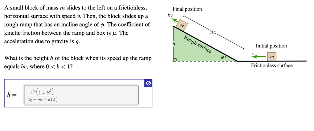 A small block of mass m slides to the left on a frictionless, horizontal surface with speed v. Then, the block slides up a rough ramp that has an incline angle of ?. The coefficient of kinetic friction between the ramp and box is ?. The acceleration due to gravity is g.
Final position
bv
m
?x
Initial position
h
v
m
Rough surface
?
Frictionless surface
What is the height h of the block when its speed up the ramp equals bv, where 0 < b < 1?
h = v^2(1 - b^2) / (2g + mg sin(2))