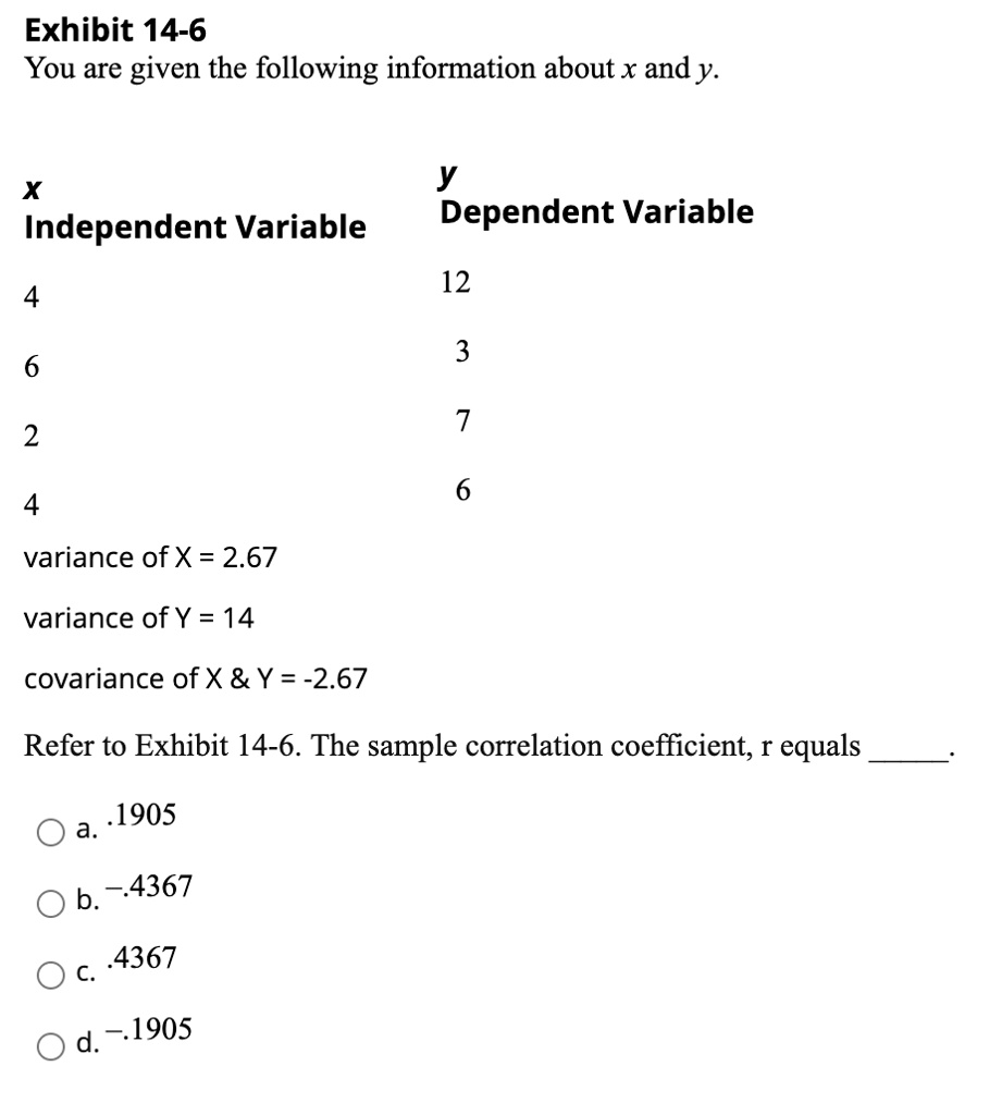 Exhibit 14-6
You are given the following information about x and y.

x Independent Variable
y Dependent Variable

4 12
6 3
2 7
4 6

variance of X = 2.67
variance of Y = 14
covariance of X     Y = -2.67

Refer to Exhibit 14-6. The sample correlation coefficient, r equals .

a. .1905
b. -.4367
c. .4367
d. -.1905