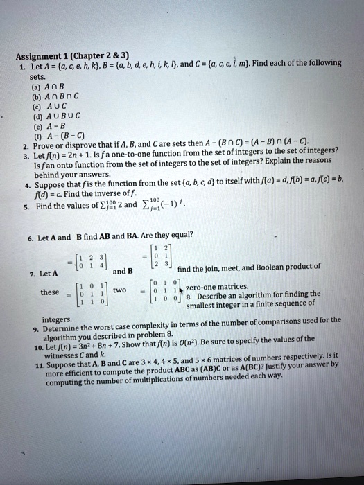 Assignment 1 (Chapter 2     3)
1. Let A = a, c, e, h, k, B = a, b, d, e, h, i, k, l, and C = a, c, e, i, m. Find each of the following
sets.
(a) A ? B
(b) A ? B ? C
(c) A ? C
(d) A ? B ? C
(e) A - B
(f) A - (B - C)
2. Prove or disprove that if A, B, and C are sets then A - (B ? C) = (A - B) ? (A - C).
3. Let f(n) = 2n + 1. Is f a one-to-one function from the set of integers to the set of integers?
Is f an onto function from the set of integers to the set of integers? Explain the reasons
behind your answers.
4. Suppose that f is the function from the set a, b, c, d to itself with f(a) = d, f(b) = a, f(c) = b,
f(d) = c. Find the inverse of f.
5. Find the values of ?j=1^100 2 and ?j=1^100 (-1)^j.
6. Let A and B find AB and BA. Are they equal?
A = [1 2 3; 0 1 4] and B = [1 2; 0 1; 2 3]
7. Let A = [1 0 1; 0 1 1; 1 1 0] and B = [0 1 0; 0 1 1; 1 0 0] find the join, meet, and Boolean product of
these two zero-one matrices.
8. Describe an algorithm for finding the smallest integer in a finite sequence of
integers.
9. Determine the worst case complexity in terms of the number of comparisons used for the
algorithm you described in problem 8.
10. Let f(n) = 3n^2 + 8n + 7. Show that f(n) is O(n^2). Be sure to specify the values of the
witnesses C and k.
11. Suppose that A, B and C are 3 x 4, 4 x 5, and 5 x 6 matrices of numbers respectively. Is it
more efficient to compute the product ABC as (AB)C or as A(BC)? Justify your answer by
computing the number of multiplications of numbers needed each way.