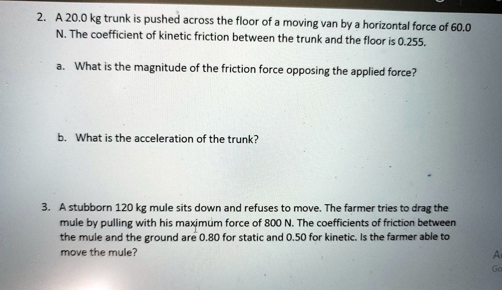 2. A 20.0 kg trunk is pushed across the floor of a moving van by a horizontal force of 60.0 N. The coefficient of kinetic friction between the trunk and the floor is 0.255.
a. What is the magnitude of the friction force opposing the applied force?
b. What is the acceleration of the trunk?
3. A stubborn 120 kg mule sits down and refuses to move. The farmer tries to drag the mule by pulling with his maximum force of 800 N. The coefficients of friction between the mule and the ground are 0.80 for static and 0.50 for kinetic. Is the farmer able to move the mule?