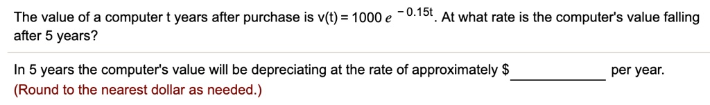 The value of a computer t years after purchase is v(t) = 1000 e ^- 0.15t. At what rate is the computer's value falling after 5 years?

In 5 years the computer's value will be depreciating at the rate of approximately per year.
(Round to the nearest dollar as needed.)