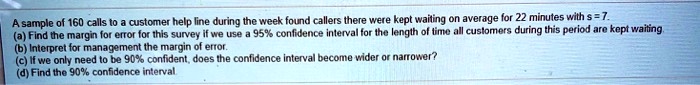 A sample of 160 calls to a customer help line during the week found callers there were kept waiting on average for 22 minutes with s = 7.
(a) Find the margin for error for this survey if we use a 95% confidence interval for the length of time all customers during this period are kept waiting.
(b) Interpret for management the margin of error.
(c) If we only need to be 90% confident, does the confidence interval become wider or narrower?
(d) Find the 90% confidence interval.