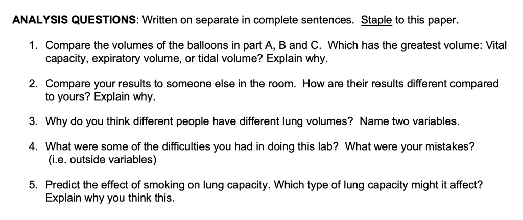 ANALYSIS QUESTIONS: Written on separate in complete sentences. Staple to this paper.
1. Compare the volumes of the balloons in part A, B and C. Which has the greatest volume: Vital
capacity, expiratory volume, or tidal volume? Explain why.
2. Compare your results to someone else in the room. How are their results different compared
to yours? Explain why.
3. Why do you think different people have different lung volumes? Name two variables.
4. What were some of the difficulties you had in doing this lab? What were your mistakes?
(i.e. outside variables)
5. Predict the effect of smoking on lung capacity. Which type of lung capacity might it affect?
Explain why you think this.