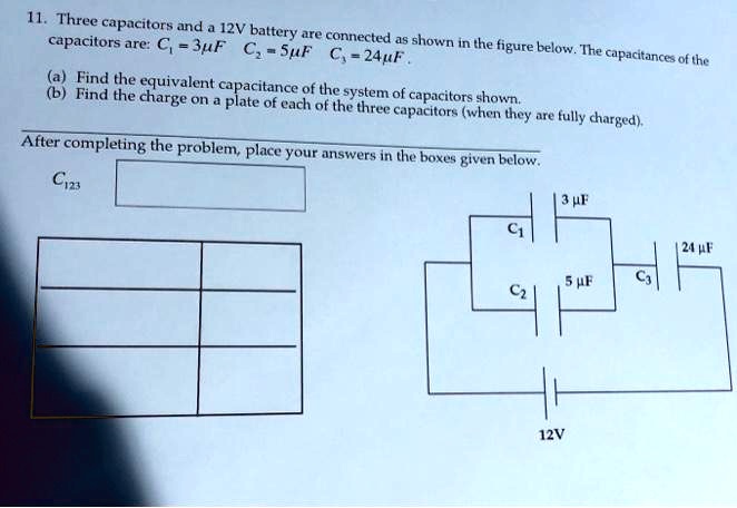 11. Three capacitors and a 12V battery are connected as shown in the figure below. The capacitances of the capacitors are: C1 = 3?F C2 = 5?F C3 = 24?F .
(a) Find the equivalent capacitance of the system of capacitors shown.
(b) Find the charge on a plate of each of the three capacitors (when they are fully charged).
After completing the problem, place your answers in the boxes given below.
C123
C1 3 ?F
C2 5 ?F C3 24 ?F
12V