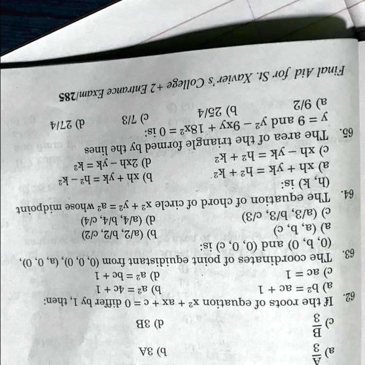 a)
3A
3B
c)
b) 3A
d) 3B
62. If the roots of equation x^2 + ax + c = 0 differ by 1, then:
a) b^2 = ac + 1
c) ac = 1
b) a^2 = 4c + 1
d) a^2 = bc + 1
63. The coordinates of point equidistant from (0, 0, 0), (a, 0, 0),
(0, b, 0) and (0, 0, c) is:
a) (a, b, c)
c) (a/3, b/3, c/3)
b) (a/2, b/2, c/2)
d) (a/4, b/4, c/4)
64. The equation of chord of circle x^2 + y^2 = a^2 whose midpoint
(h, k) is:
a) xh + yk = h^2 + k^2
c) xh - yk = h^2 + k^2
b) xh + yk = h^2 - k^2
d) 2xh - yk = k^2
c) 7/3
d) 27/4
65. The area of the triangle formed by the lines
y = 9 and y^2 - 9xy + 18x^2 = 0 is:
a) 9/2
b) 25/4
Final Aid for St. Xavier's College +2 Entrance Exam/285