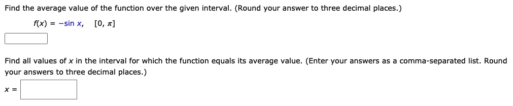 Find the average value of the function over the given interval. (Round your answer to three decimal places.)
f(x) = -sin x, [0, ???]
Find all values of x in the interval for which the function equals its average value. (Enter your answers as a comma-separated list. Round your answers to three decimal places.)
x =