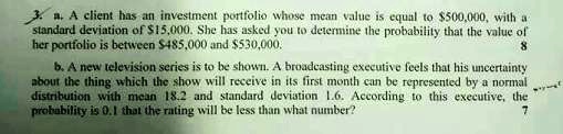 a. A client has an investment portfolio whose mean value is equal to 500,000, with a standard deviation of15,000. She has asked you to determine the probability that the value of her portfolio is between 485,000 and530,000.

b. A new television series is to be shown. A broadcasting executive feels that his uncertainty about the thing which the show will receive in its first month can be represented by a normal distribution with mean 18.2 and standard deviation 1.6. According to this executive, the probability is 0.1 that the rating will be less than what number?