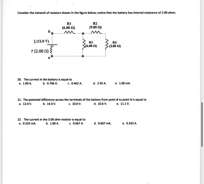 Consider the network of resistors shown in the figure below; notice that the battery has internal resistance of 2.00 ohms.

R1 (6.00 ?)
R2 (9.00 ?)

b
? (12.0 V)
r (2.00 ?)
a
R3 (6.00 ?)
R4 (3.00 ?)

20. The current in the battery is equal to
a. 1.00 A. b. 0.706 A. c. 0.462 A. d. 2.95 A. e. 1.00 mA.

21. The potential difference across the terminals of the battery from point a to point b is equal to
a. 12.0 V. b. 14.0 V. c. 10.0 V. d. 10.6 V. e. 11.1 V.

22. The current in the 3.00 ohm resistor is equal to
a. 0.333 mA. b. 1.00 A. c. 0.667 A. d. 0.667 mA. e. 0.333 A.