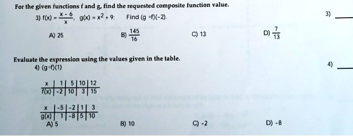 For the given functions f and g, find the requested composite function value.
3) f(x) = (x - 6) / x, g(x) = x^2 + 9; Find (g ? f)(-2).
A) 25 B) 145/16 C) 13 D) 7/13

Evaluate the expression using the values given in the table.
4) (g ? f)(1)

x | 1 | 5 | 10 | 12
f(x) | -2 | 10 | 3 | 15

x | -5 | -2 | 1 | 3
g(x) | 1 | -8 | 5 | 10

A) 5 B) 10 C) -2 D) -8