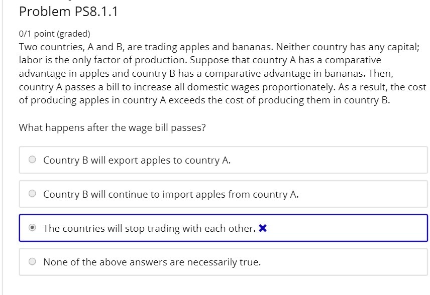 Problem PS8.1.1
Two countries, A and B, are trading apples and bananas. Neither country has any capital; labor is the only factor of production. Suppose that country A has a comparative advantage in apples and country B has a comparative advantage in bananas. Then, country A passes a bill to increase all domestic wages proportionately. As a result, the cost of producing apples in country A exceeds the cost of producing them in country B.
What happens after the wage bill passes?
Country B will export apples to country A.
Country B will continue to import apples from country A.
The countries will stop trading with each other.
None of the above answers are necessarily true.