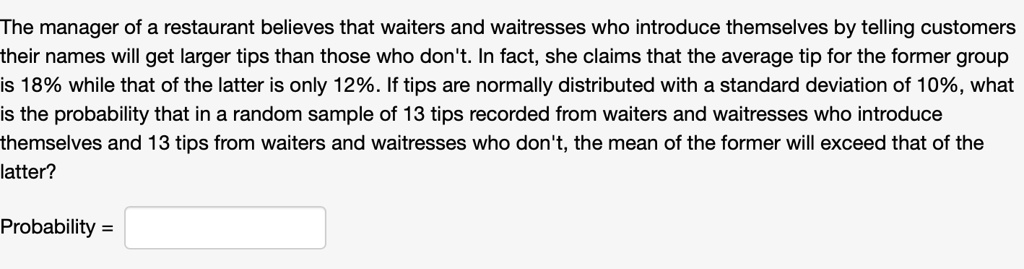 The manager of a restaurant believes that waiters and waitresses who introduce themselves by telling customers their names will get larger tips than those who don't. In fact, she claims that the average tip for the former group is 18% while that of the latter is only 12%. If tips are normally distributed with a standard deviation of 10%, what is the probability that in a random sample of 13 tips recorded from waiters and waitresses who introduce themselves and 13 tips from waiters and waitresses who don't, the mean of the former will exceed that of the latter?

Probability =