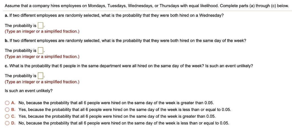 Assume that a company hires employees on Mondays, Tuesdays, Wednesdays, or Thursdays with equal likelihood. Complete parts (a) through (c) below.
a. If two different employees are randomly selected, what is the probability that they were both hired on a Wednesday?
The probability is 
(Type an integer or a simplified fraction.)
b. If two different employees are randomly selected, what is the probability that they were both hired on the same day of the week?
The probability is 
(Type an integer or a simplified fraction.)
c. What is the probability that 6 people in the same department were all hired on the same day of the week? Is such an event unlikely?
The probability is 
(Type an integer or a simplified fraction.)
Is such an event unlikely?
A. No, because the probability that all 6 people were hired on the same day of the week is greater than 0.05.
B. Yes, because the probability that all 6 people were hired on the same day of the week is less than or equal to 0.05.
C. Yes, because the probability that all 6 people were hired on the same day of the week is greater than 0.05.
D. No, because the probability that all 6 people were hired on the same day of the week is less than or equal to 0.05.