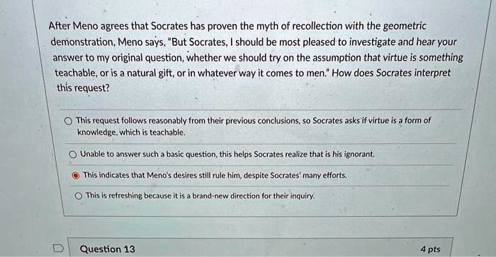 After Meno agrees that Socrates has proven the myth of recollection with the geometric
demonstration, Meno says, "But Socrates, I should be most pleased to investigate and hear your
answer to my original question, whether we should try on the assumption that virtue is something
teachable, or is a natural gift, or in whatever way it comes to men." How does Socrates interpret
this request?
This request follows reasonably from their previous conclusions, so Socrates asks if virtue is a form of
knowledge, which is teachable.
Unable to answer such a basic question, this helps Socrates realize that is his ignorant.
This indicates that Meno's desires still rule him, despite Socrates' many efforts.
This is refreshing because it is a brand-new direction for their inquiry.