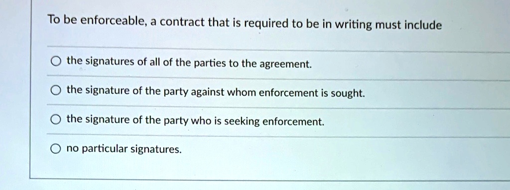 To be enforceable, a contract that is required to be in writing must include
the signatures of all of the parties to the agreement.
the signature of the party against whom enforcement is sought.
the signature of the party who is seeking enforcement.
no particular signatures.