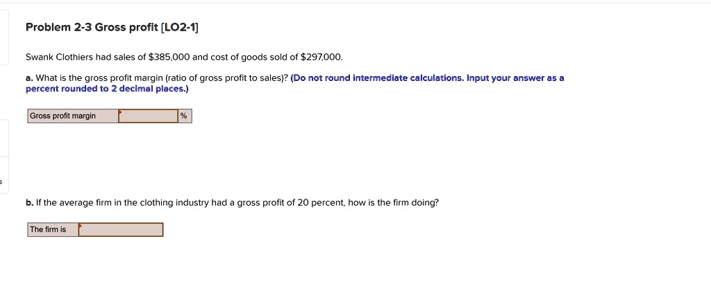 Problem 2-3 Gross profit [LO2-1]
Swank Clothiers had sales of 385,000 and cost of goods sold of297,000.
a. What is the gross profit margin (ratio of gross profit to sales)? (Do not round intermediate calculations. Input your answer as a
percent rounded to 2 decimal places.)
Gross profit margin
%
b. If the average firm in the clothing industry had a gross profit of 20 percent, how is the firm doing?
The firm is