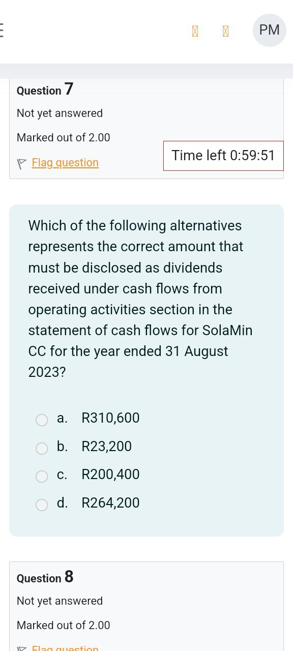 Question 7
Not yet answered
Marked out of 2.00
Flagquestion
Time left 0:59:51

Which of the following alternatives represents the correct amount that must be disclosed as dividends received under cash flows from operating activities section in the statement of cash flows for SolaMin CC for the year ended 31 August 2023 ?
a. R 310,600
b. R 23,200
c. R200,400
d. R 264,200

Question 8
Not yet answered
Marked out of 2.00