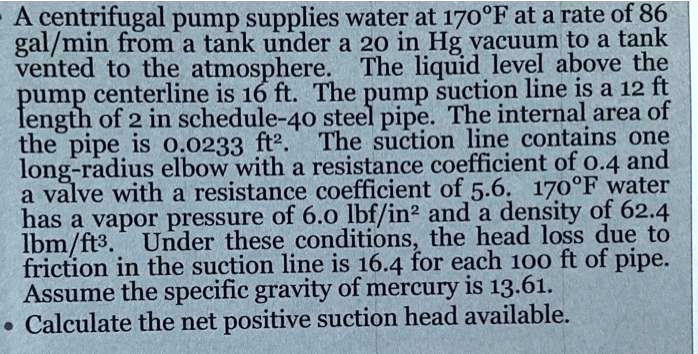 A centrifugal pump supplies water at 170°F at a rate of 86 gal/min from a tank under a 20 in Hg vacuum to a tank vented to the atmosphere. The liquid level above the pump centerline is 16 ft. The pump suction line is a 12 ft length of 2 in schedule-40 steel pipe. The internal area of the pipe is 0.0233 ft². The suction line contains one long-radius elbow with a resistance coefficient of 0.4 and a valve with a resistance coefficient of 5.6. 170°F water has a vapor pressure of 6.0 lbf/in² and a density of 62.4 lbm/ft³. Under these conditions, the head loss due to friction in the suction line is 16.4 for each 100 ft of pipe. Assume the specific gravity of mercury is 13.61. Calculate the net positive suction head available.